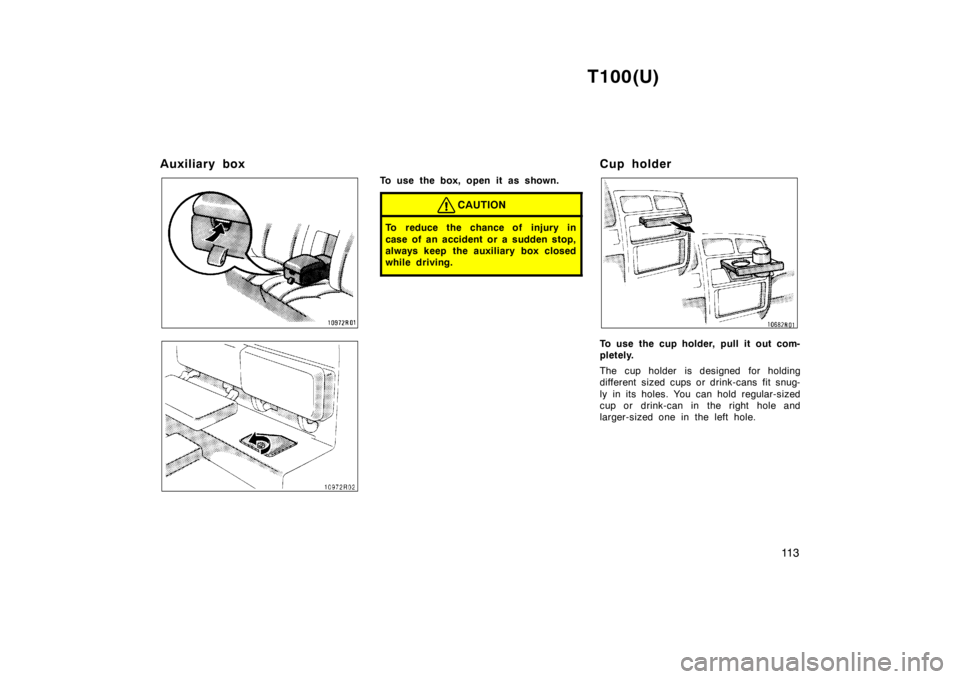 TOYOTA T100 1998  Owners Manual T100(U)11 3
Auxiliary box
To use the box, open it as shown.
CAUTION
To reduce the chance of injury in 
case of an accident or a sudden stop, 
always keep  the auxiliary box closed
while driving.
Cup h