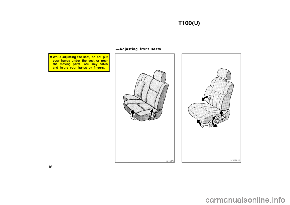 TOYOTA T100 1998 User Guide T100(U)
16
� While adjusting the seat, do not put 
your hands under  the seat or near 
the moving parts. You may catch
and injure your hands or fingers.
—Adjusting front seats   