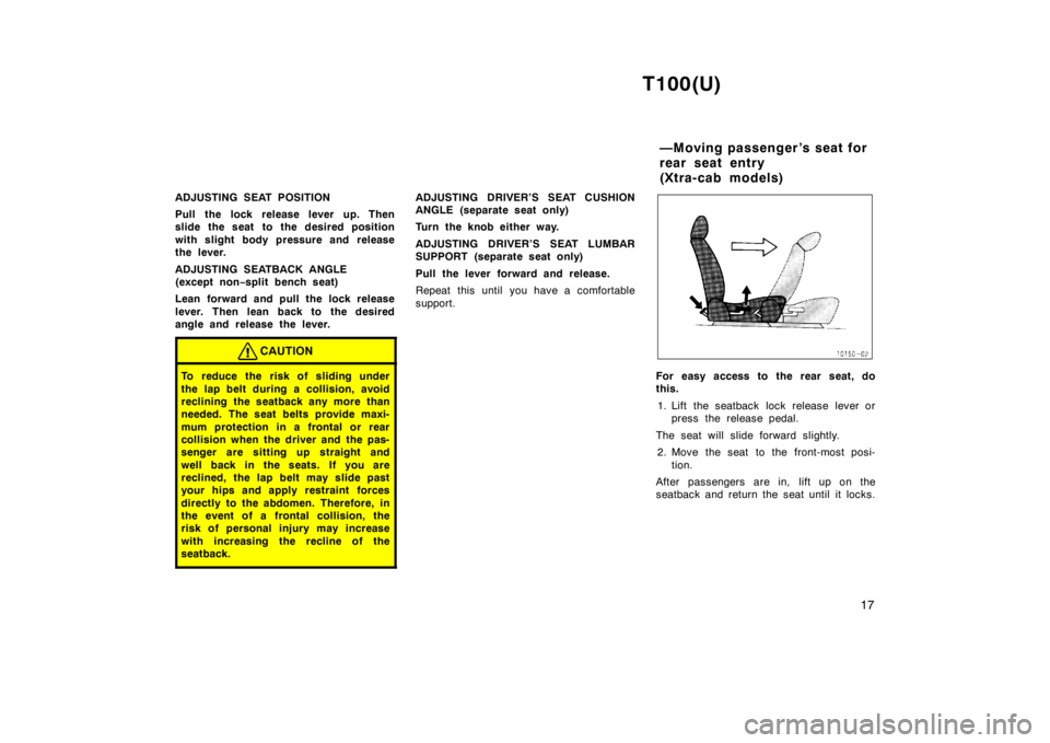 TOYOTA T100 1998 User Guide T100(U)17
ADJUSTING SEAT POSITION 
Pull the lock release lever up. Then 
slide the seat to the desired position 
with slight body pressure and release 
the lever. 
ADJUSTING SEATBACK ANGLE 
(except no