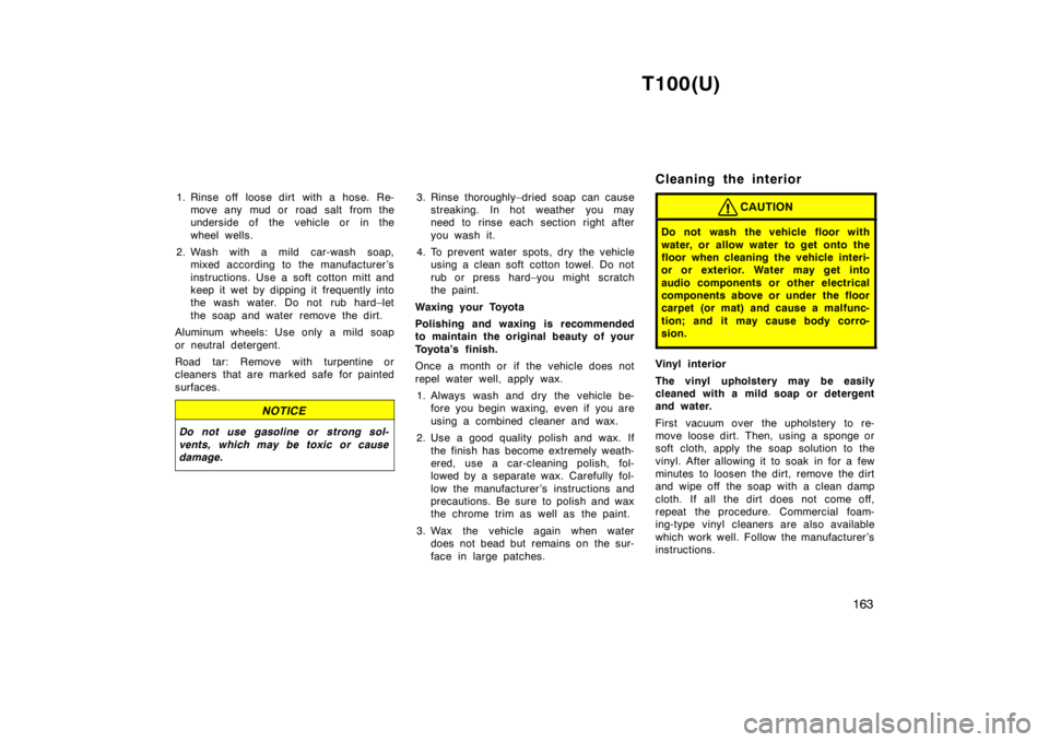 TOYOTA T100 1998  Owners Manual T100(U)163
1. Rinse off  loose dirt with a hose. Re-
move any mud or  road salt from the 
underside of the vehicle or in the 
wheel wells.
2. Wash with a mild car-wash soap, mixed according to the man