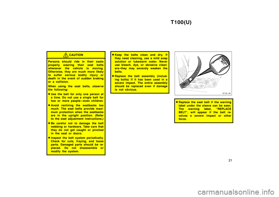 TOYOTA T100 1998 Owners Manual T100(U)21
CAUTION
Persons should ride in their seats 
properly wearing their seat belts 
whenever the vehicle is moving.
Otherwise, they are much more likely 
to suffer serious bodily injury or 
death