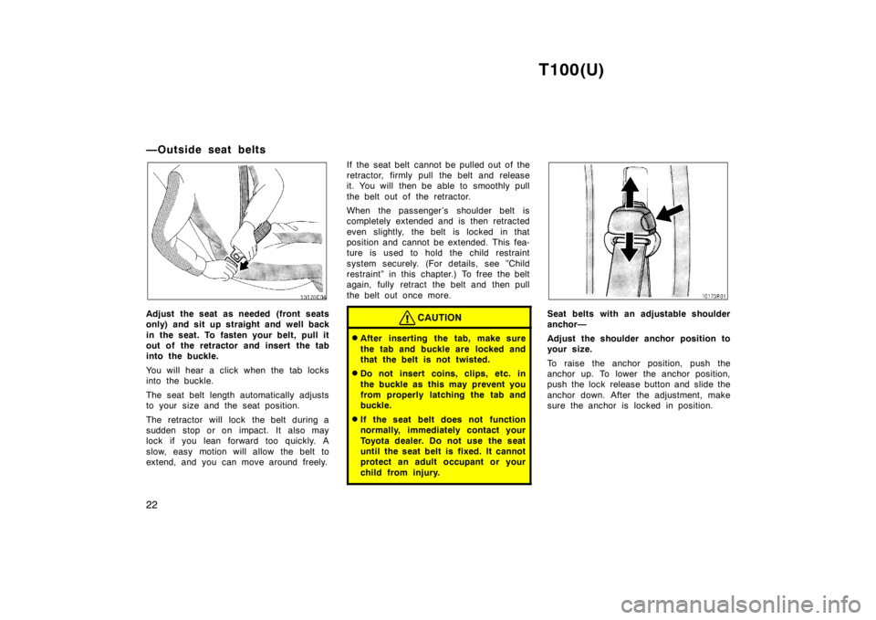 TOYOTA T100 1998 Owners Manual T100(U)
22
—Outside seat belts
Adjust the seat as needed (front seats 
only) and sit up straight and well back 
in the seat. To fasten your belt, pull it 
out of the retractor and insert the tab
int
