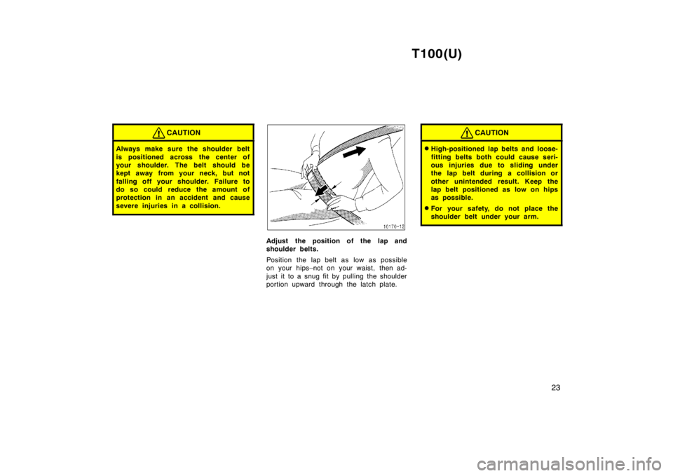 TOYOTA T100 1998 Owners Manual T100(U)23
CAUTION
Always make sure the shoulder belt 
is positioned across the center of 
your shoulder. The belt should be
kept away from your neck, but not 
falling off your shoulder. Failure to
do 