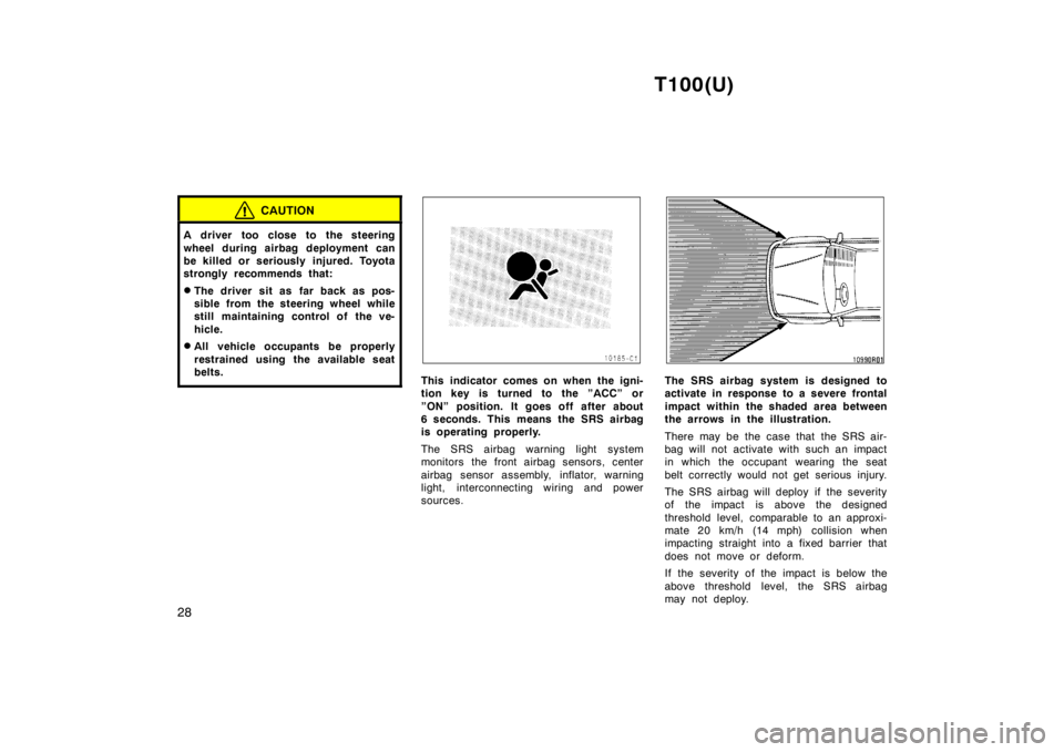 TOYOTA T100 1998 Owners Manual T100(U)
28
CAUTION
A driver too close to the steering 
wheel during airbag deployment can 
be killed or seriously injured. Toyota
strongly recommends that: � The driver sit as far back as pos- 
sible 