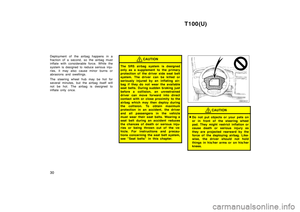 TOYOTA T100 1998 Owners Manual T100(U)
30
Deployment of the airbag happens in a 
fraction of a second, so the airbag must
inflate with considerable force. While the 
system is desi
gned to reduce serious inju-
ries, it may also cau