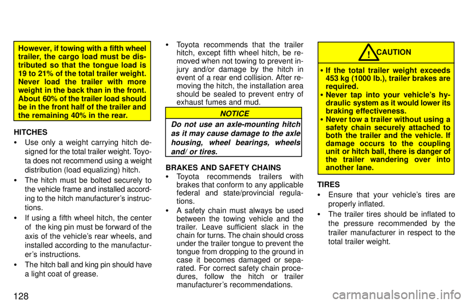 TOYOTA T100 1997  Owners Manual 128
However, if towing with a fifth wheel
trailer, the cargo load must be dis- 
tributed so that the tongue load is
19 to 21% of the total trailer weight. 
Never load the trailer with more 
weight  in