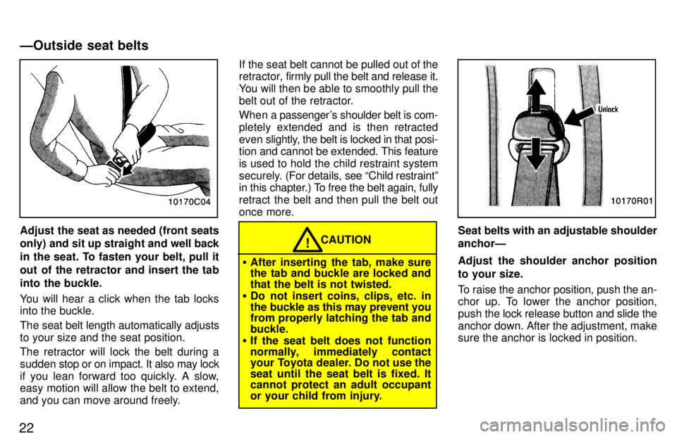 TOYOTA T100 1997 Owners Manual 22
Adjust the seat as needed (front seats only) and sit up straight and well back
in the seat. To fasten your belt, pull it
out of the retractor and insert the tab
into the buckle.
You will hear a c TOYOTA T100 1997 Owners Manual 22
Adjust the seat as needed (front seats only) and sit up straight and well back
in the seat. To fasten your belt, pull it
out of the retractor and insert the tab
into the buckle.
You will hear a c