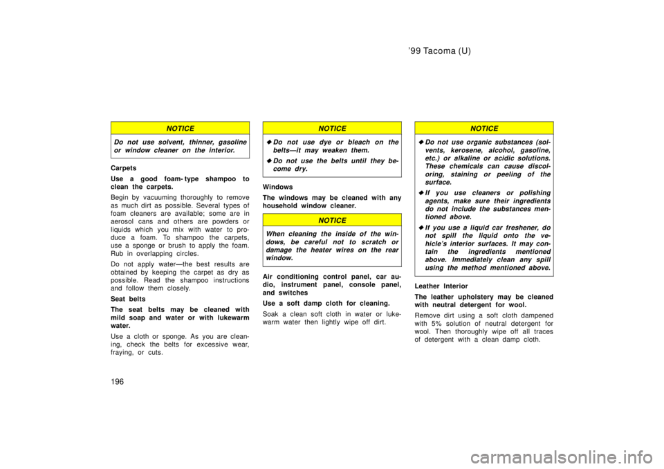 TOYOTA TACOMA 1999  Owners Manual 99 Tacoma (U)
196
NOTICE
Do not use solvent, thinner, gasoline or window cleaner on the interior.
Carpets 
Use a good foam- type shampoo to 
clean the carpets. 
Begin by vacuuming thoroughly to remov