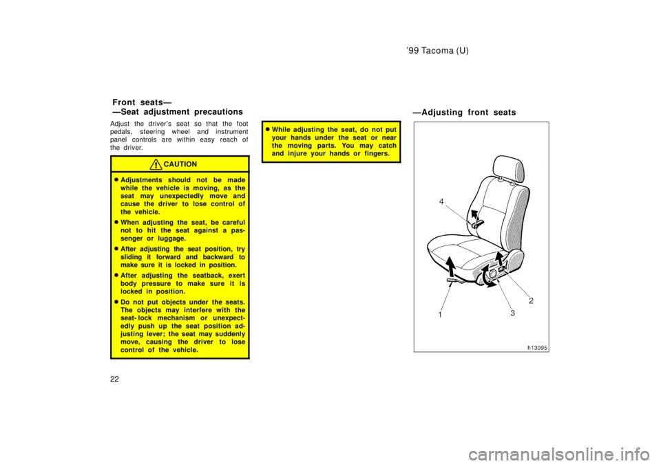TOYOTA TACOMA 1999 Owners Manual 99 Tacoma (U)
22
Adjust the drivers seat so that the foot 
pedals, steering wheel and instrument
panel controls are within easy  reach of 
the driver.
CAUTION
�
Adjustments should not be made 
while