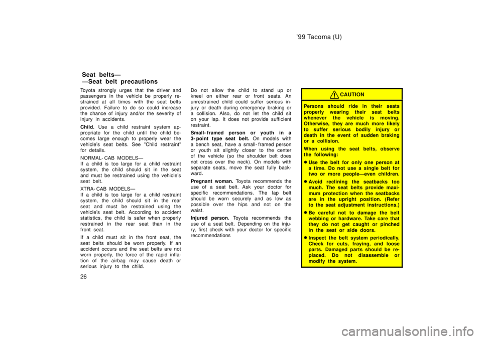 TOYOTA TACOMA 1999 Owners Manual 99 Tacoma (U)
26
Toyota strongly urges that the driver and 
passengers in the vehicle be properly re-
strained at all times with the seat belts 
provided. Failure to do so could increase 
the chance 