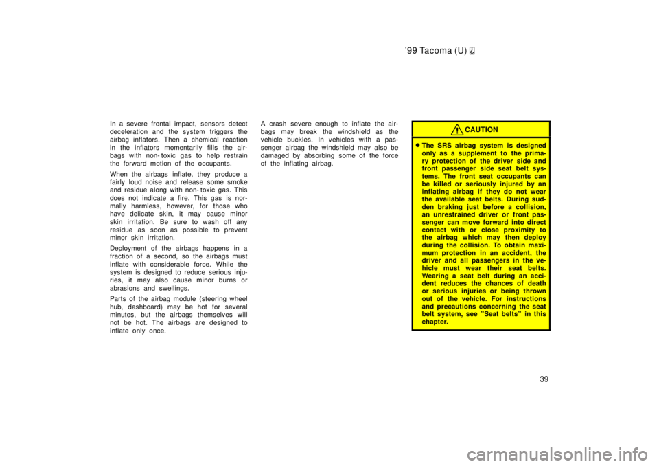 TOYOTA TACOMA 1999 Owners Guide 99 Tacoma (U) 
39
In a severe frontal impact, sensors detect 
deceleration and the system triggers the
airbag inflators. Then a chemical reaction 
in the inflators momentarily fills the air- 
bags wi