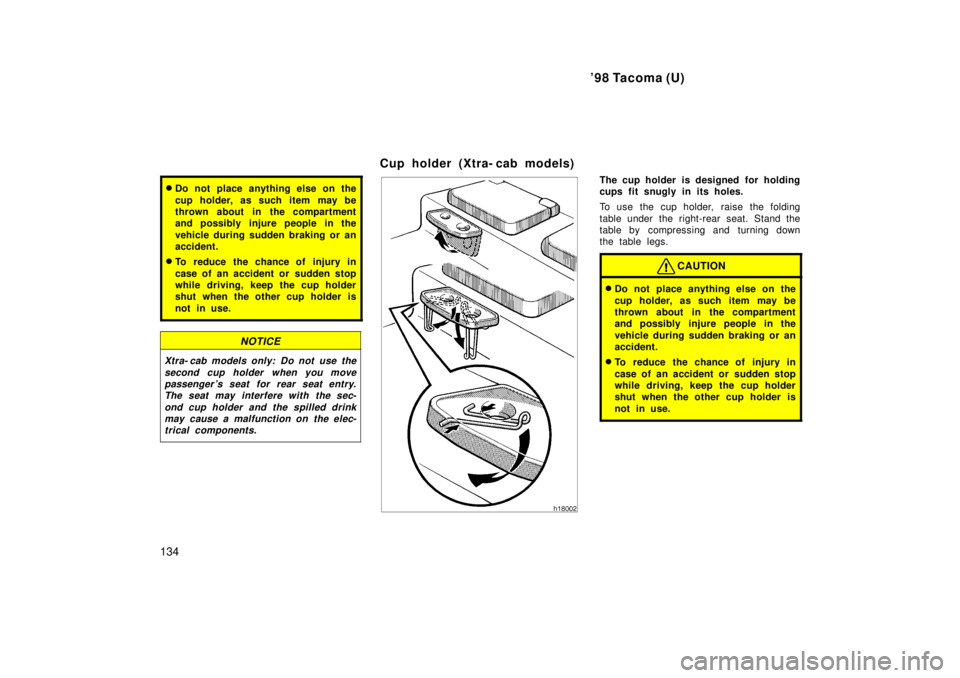 TOYOTA TACOMA 1998  Owners Manual 98 Tacoma (U)
134
� Do not place anything else on the 
cup holder, as such item may be 
thrown about in the compartment
and possibly injure people in the 
vehicle during sudden braking or an 
acciden