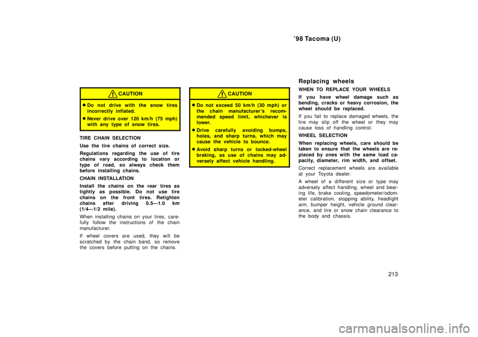 TOYOTA TACOMA 1998  Owners Manual 98 Tacoma (U)213
CAUTION
�Do not drive with the snow tires 
incorrectly inflated.
� Never drive over 120 km/h (75 mph) 
with any type of snow tires.
TIRE CHAIN SELECTION 
Use the tire chains of corre