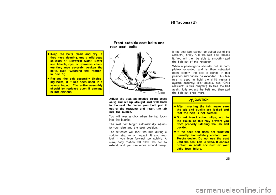 TOYOTA TACOMA 1998  Owners Manual 98 Tacoma (U)25
�Keep the belts clean and dry. If 
they need cleaning, use a mild soap 
solution or lukewarm water. Never
use bleach, dye, or abrasive clean- 
ers±they may severely weaken the 
belts