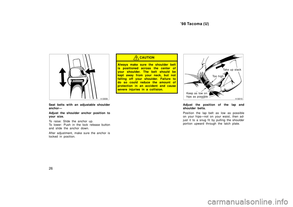 TOYOTA TACOMA 1998 Owners Manual 98 Tacoma (U)
26
Seat belts with an adjustable shoulder 
anchorÐ 
Adjust the shoulder anchor position to 
your size. 
To raise: Slide the anchor up. 
To lower: Push in the lock  release button
and s