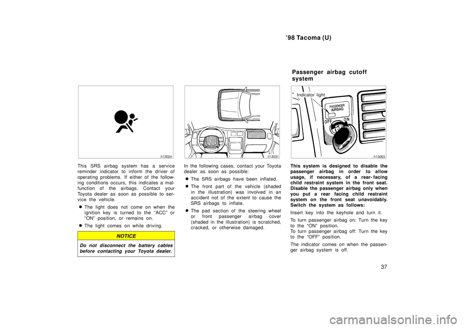 TOYOTA TACOMA 1998  Owners Manual 98 Tacoma (U)37
This SRS airbag system has a service 
reminder indicator to inform the driver of 
operating problems. If either of the follow- 
ing conditions occurs, this indicates a mal-
function o