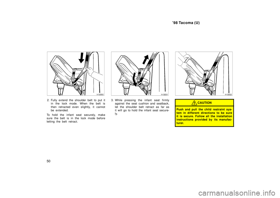 TOYOTA TACOMA 1998  Owners Manual 98 Tacoma (U)
50
2. Fully extend the shoulder belt to put it in the lock mode. When the belt is 
then retracted even slightly, it cannot 
be extended.
To hold the infant seat securely, make
sure the 