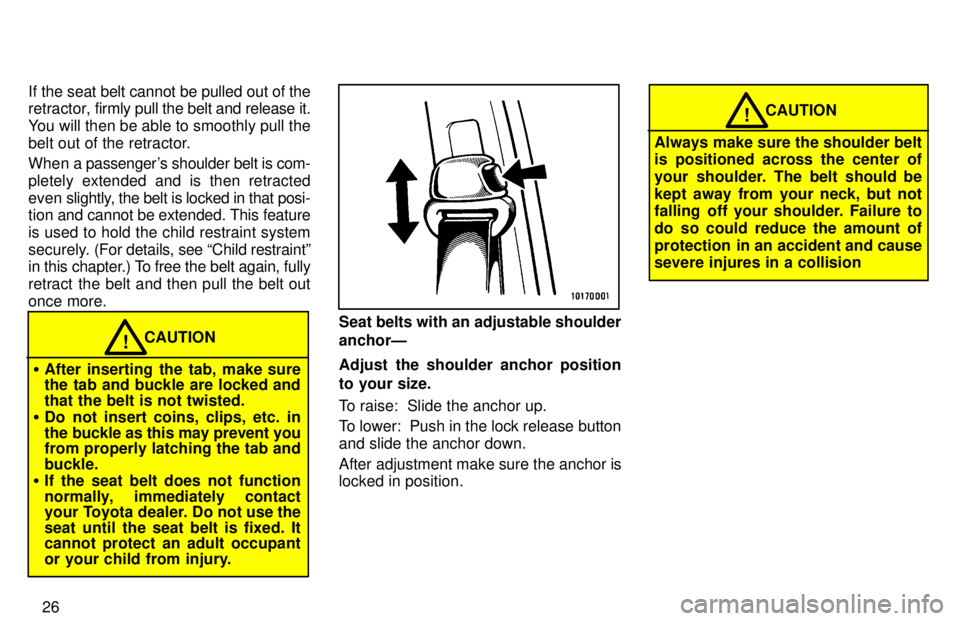 TOYOTA TACOMA 1997 Owners Manual 26
If the seat belt cannot be pulled out of the 
retractor, 
firmly pull the belt and release it.
You will then be able to smoothly pull the 
belt out of the retractor. 
When a passengers shoulder be