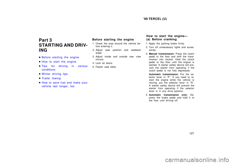 TOYOTA TERCEL 1999  Owners Manual 99 TERCEL (U)127
Part 3 
STARTING AND DRIV-
ING �
Before starting the engine
�How to start the engine
�Tips for driving in various 
conditions
�Winter driving tips
�Tr ailer towing
�How to save fuel 