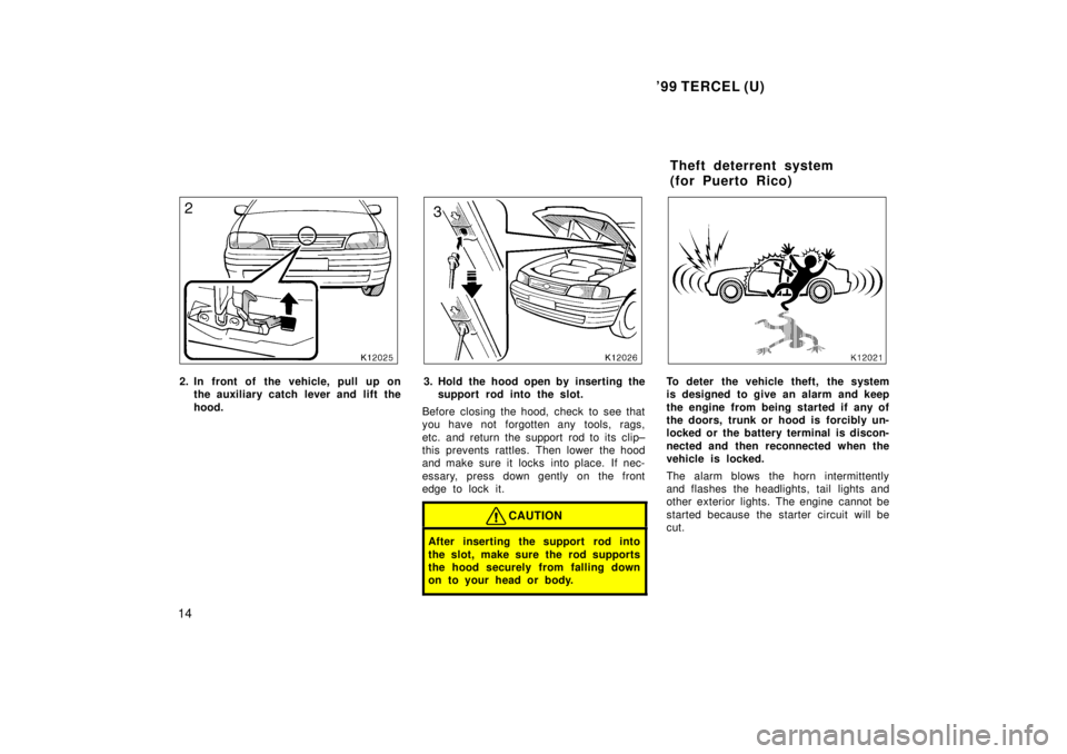TOYOTA TERCEL 1999  Owners Manual 99 TERCEL (U)
14
2. In front of the vehicle, pull up on the auxiliary catch l ever and lift the
hood.3. Hold the hood open by inserting the support rod into the slot.
Before closing the hood, check t