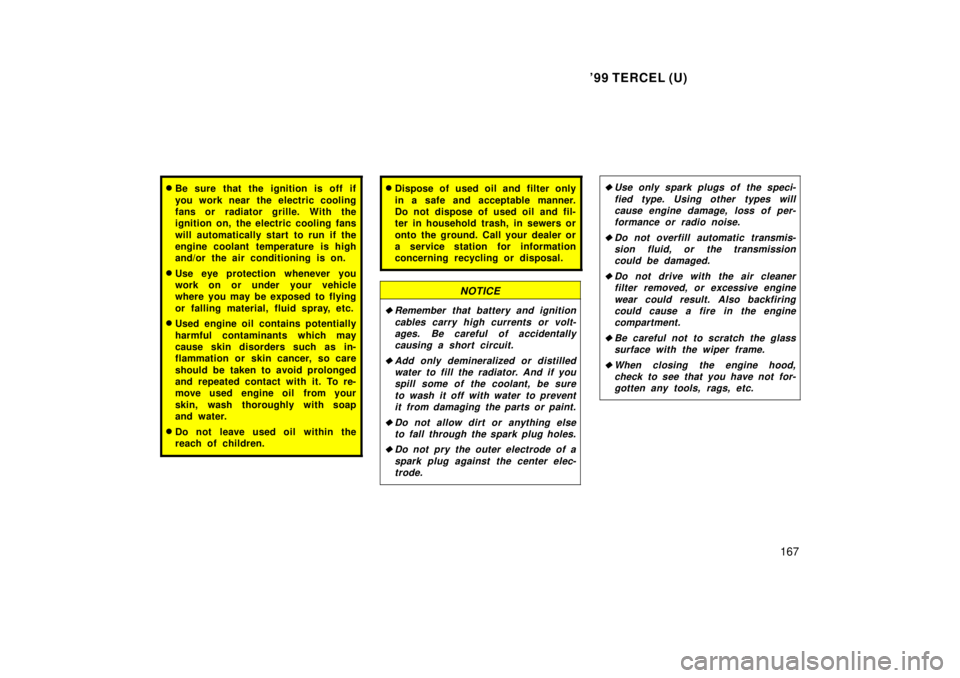 TOYOTA TERCEL 1999 User Guide 99 TERCEL (U)167
�Be sure that the ignition is off if 
you work near  the electric cooling 
fans or radiator grille. With the
ignition on, the electric cooling fans 
will automatically start to run i