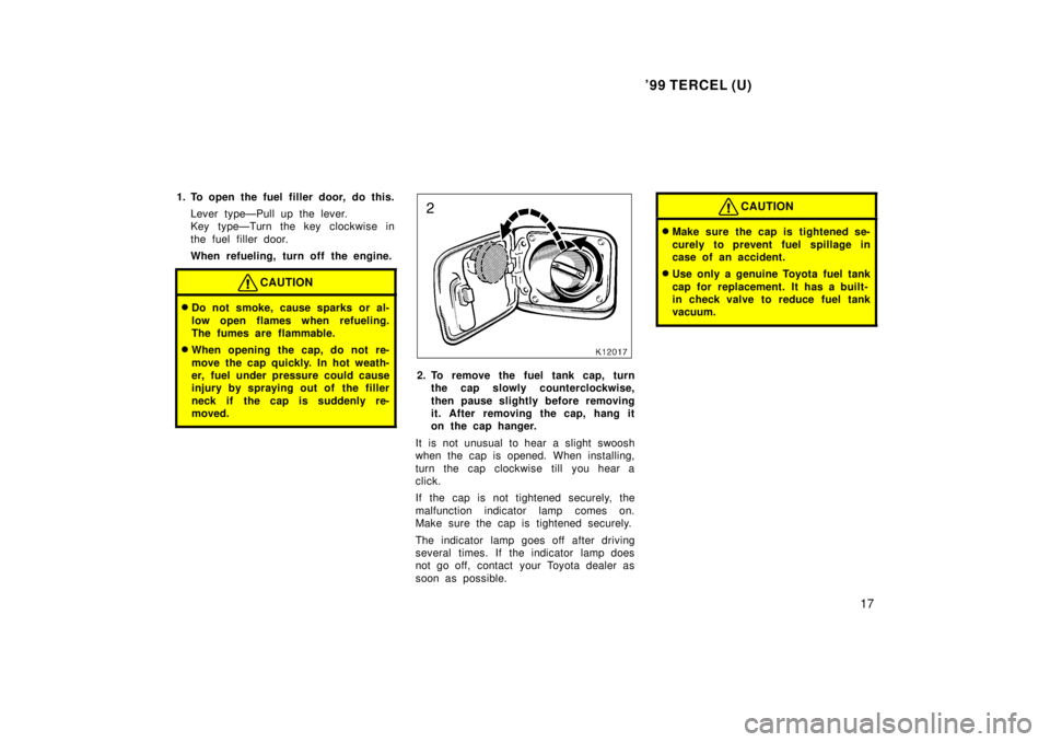 TOYOTA TERCEL 1999  Owners Manual 99 TERCEL (U)17
1. To open the fuel filler door, do this.
Lever typeÐPull up the lever. 
Key typeÐTurn the key clockwise in 
the fuel filler door. 
When refueling, turn off the engine.
CAUTION
�Do 