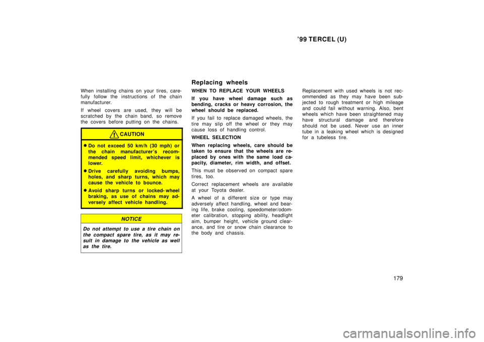 TOYOTA TERCEL 1999  Owners Manual 99 TERCEL (U)179
When installing chains on your tires, care- 
fully follow the instructions of the chain
manufacturer. 
If wheel covers are used, they will be 
scratched by the chain band, so remove

