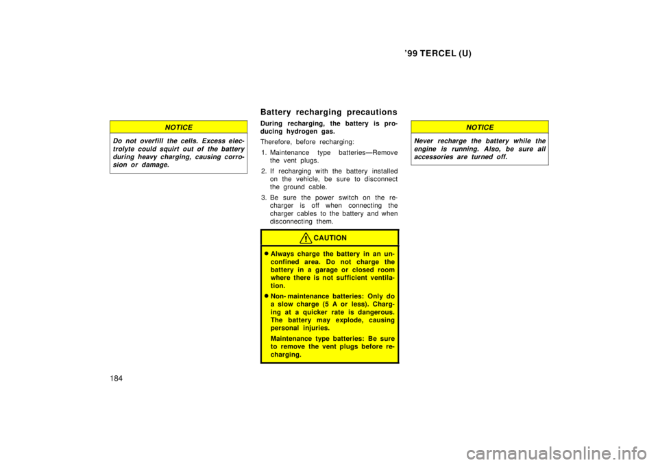 TOYOTA TERCEL 1999  Owners Manual 99 TERCEL (U)
184
NOTICE
Do not overfill the cells. Excess elec- trolyte could squirt out of the batteryduring heavy charging,  causing corro-sion or damage.
Battery recharging precautions 
During re