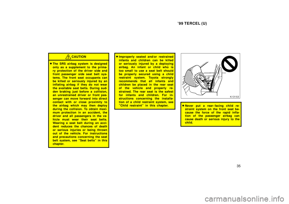TOYOTA TERCEL 1999 Owners Guide 99 TERCEL (U)35
CAUTION
�The SRS airbag system is designed 
only as a supplement to  the prima- 
ry protection of the driver side and
front passenger side seat belt sys- 
tems. The front seat occupan