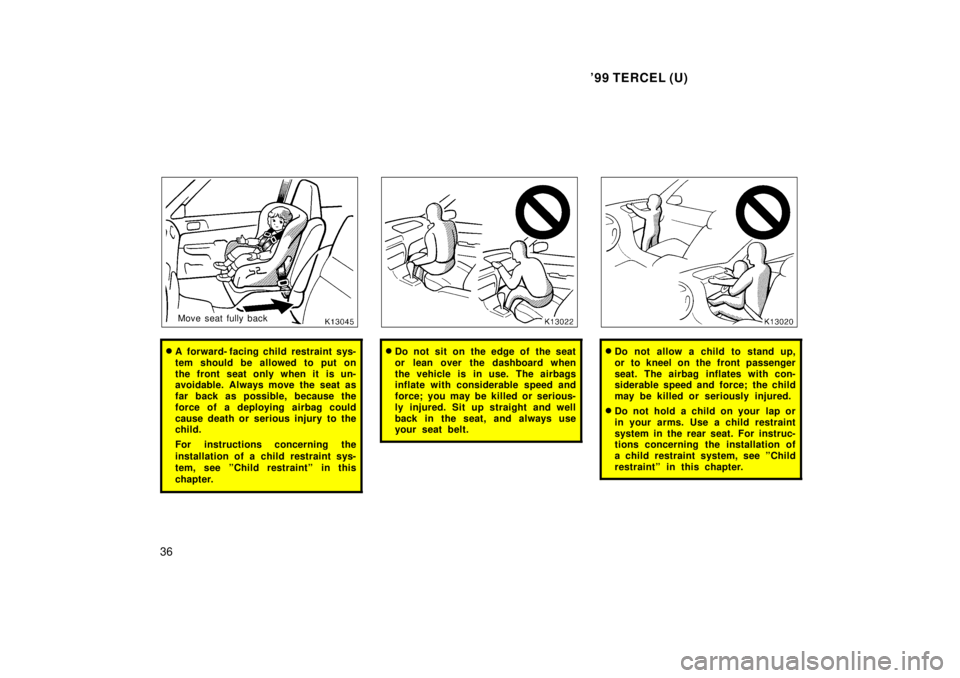 TOYOTA TERCEL 1999  Owners Manual 99 TERCEL (U)
36
Move seat fully back
� A  forward- facing child restraint sys- 
tem should be allowed to put on
the front seat only when it is un- 
avoidable. Always move the seat as 
far back as po