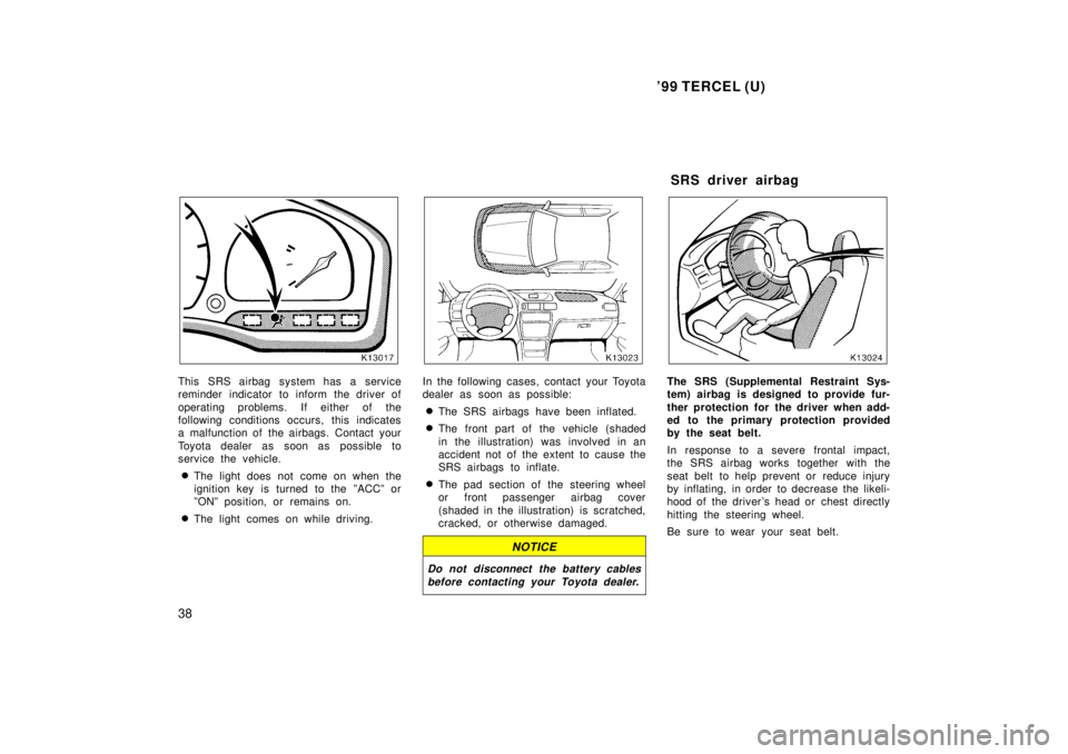 TOYOTA TERCEL 1999  Owners Manual 99 TERCEL (U)
38
This SRS airbag system has a service 
reminder indicator to inform the driver of 
operating problems. If either of the 
following conditions occurs, this indicates
a malfunction of t