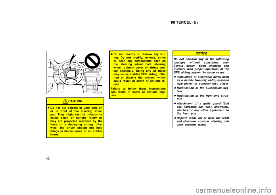 TOYOTA TERCEL 1999 Service Manual 99 TERCEL (U)
42
CAUTION
� Do not put objects or your pets on 
or in front of the steering wheel 
pad. They might restrict inflation or
cause death or serious injury as 
they are projected rearward b