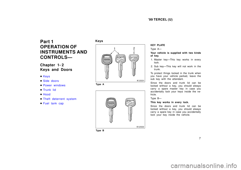 TOYOTA TERCEL 1999  Owners Manual 99 TERCEL (U)7
Part 1 
OPERATION OF
INSTRUMENTS AND  
CONTROLSÐ 
Chapter 1- 2 
Keys and Doors �
Keys
�Side doors
�Power windows
�Trunk lid
�Hood
�Theft deterrent system
�Fuel tank cap
Keys
Ty p e A
