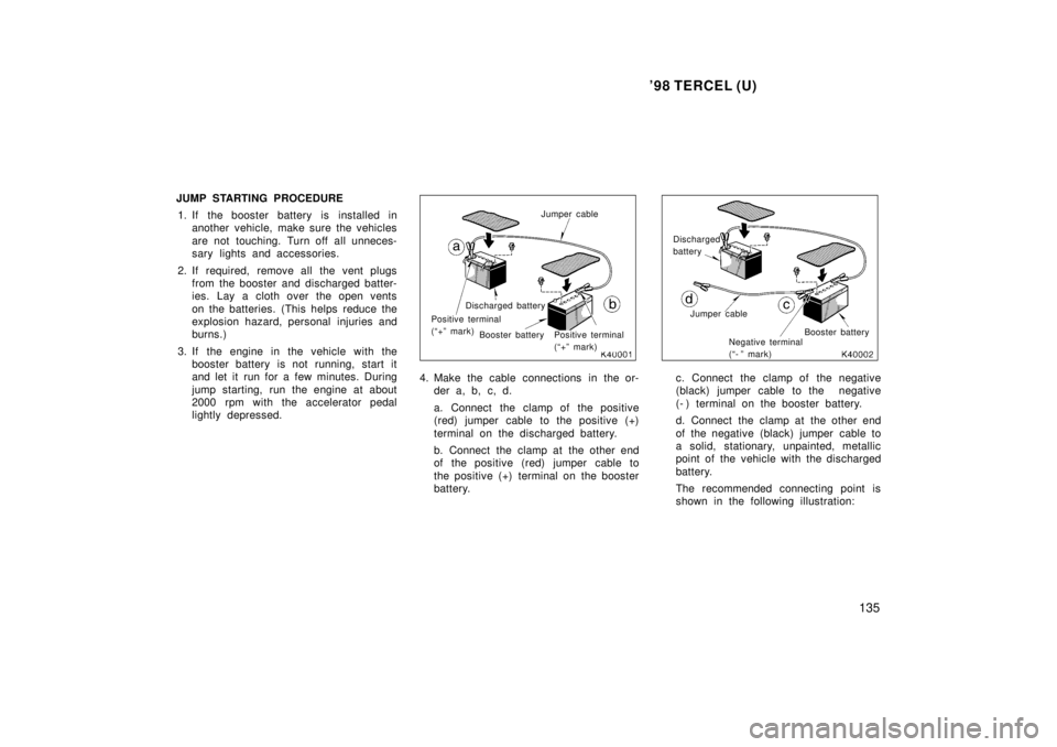 TOYOTA TERCEL 1998  Owners Manual 98 TERCEL (U)135
JUMP STARTING PROCEDURE
1. If the booster battery is installed in another vehicle, make sure the vehicles 
are not touching. Turn off all unneces- 
sary lights and accessories.
2. If