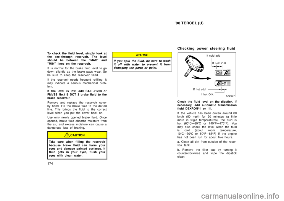 TOYOTA TERCEL 1998  Owners Manual 98 TERCEL (U)
174
To check the fluid level, simply look at 
the see- through reservoir. The level
should be between the ºMAXº and 
ºMINº lines on the reservoir. 
It  is  normal for  the brake  fl