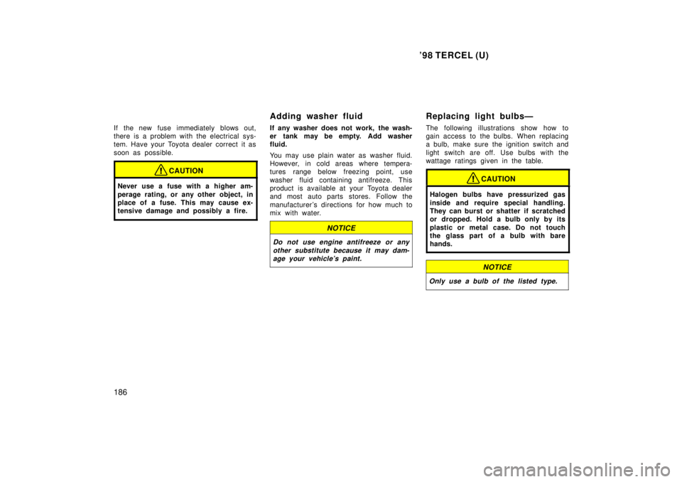 TOYOTA TERCEL 1998  Owners Manual 98 TERCEL (U)
186
If the new fuse immediately blows out, 
there is a problem with the electrical sys-
tem. Have your Toyota dealer correct  it as 
soon as possible.
CAUTION
Never use a fuse with a hi
