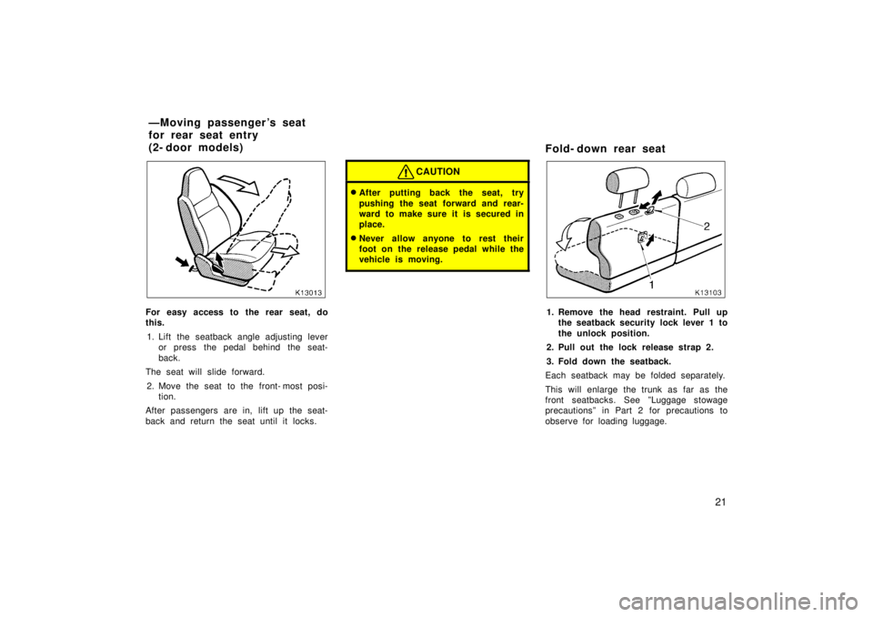 TOYOTA TERCEL 1998 Owners Manual 21
For easy access to the rear seat, do 
this.1. Lift the seatback angle adjusting lever or press the pedal behind the seat- 
back.
The seat will slide forward.
2. Move the seat to the front- most pos