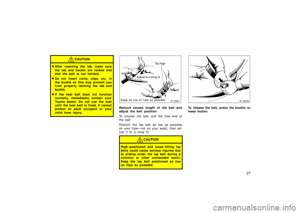 TOYOTA TERCEL 1998 Owners Manual 27
CAUTION
�After inserting the tab, make sure 
the tab and buckle are  locked and 
that the belt is not twisted.
� Do not insert coins, clips, etc. in 
the buckle as this may prevent you 
from proper