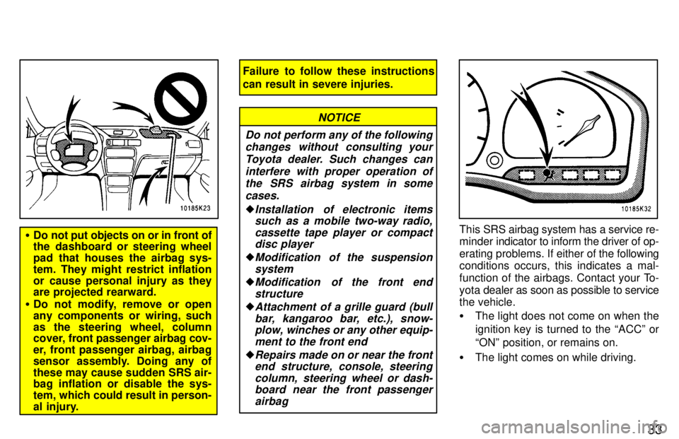 TOYOTA TERCEL 1997 Owners Guide 33
�Do not put objects on or in front of 
the dashboard or steering wheel 
pad that houses the airbag sys-
tem. They might restrict inflation
or cause personal injury as they 
are projected rearward.
