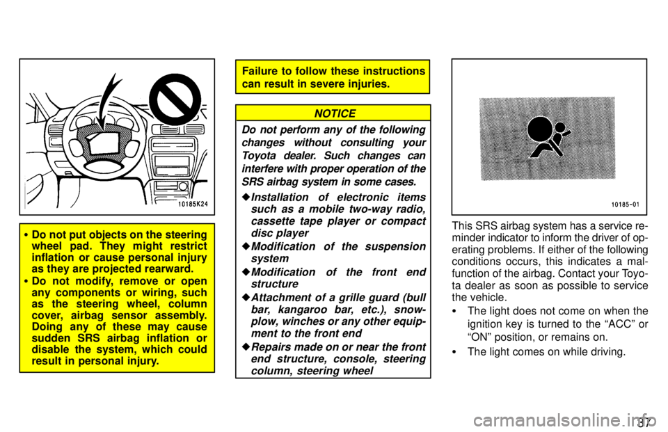 TOYOTA TERCEL 1997 Owners Guide 37
�Do not put objects on the steering 
wheel pad. They might restrict 
inflation  or cause personal injury 
as they are projected rearward.
� Do not modify, remove or open 
any components or wiring, 