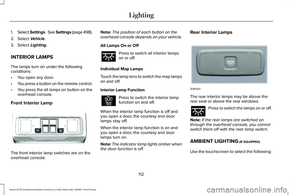 LINCOLN AVIATOR 2020 Owners Manual 1.
Select Settings. See Settings (page 498).
2. Select Vehicle.
3. Select
Lighting.
INTERIOR LAMPS
The lamps turn on under the following
conditions:
• You open any door.
• You press a button on LINCOLN AVIATOR 2020 Owners Manual 1.
Select Settings. See Settings (page 498).
2. Select Vehicle.
3. Select
Lighting.
INTERIOR LAMPS
The lamps turn on under the following
conditions:
• You open any door.
• You press a button on