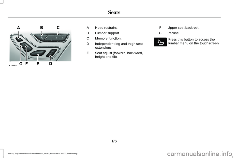 LINCOLN AVIATOR 2020 Owners Manual Head restraint.
A
Lumbar support.
B
Memory function.
C
Independent leg and thigh seat
extensions.
D
Seat adjust (forward, backward,
height and tilt).
E Upper seat backrest.
F
Recline.
G Press this but LINCOLN AVIATOR 2020 Owners Manual Head restraint.
A
Lumbar support.
B
Memory function.
C
Independent leg and thigh seat
extensions.
D
Seat adjust (forward, backward,
height and tilt).
E Upper seat backrest.
F
Recline.
G Press this but