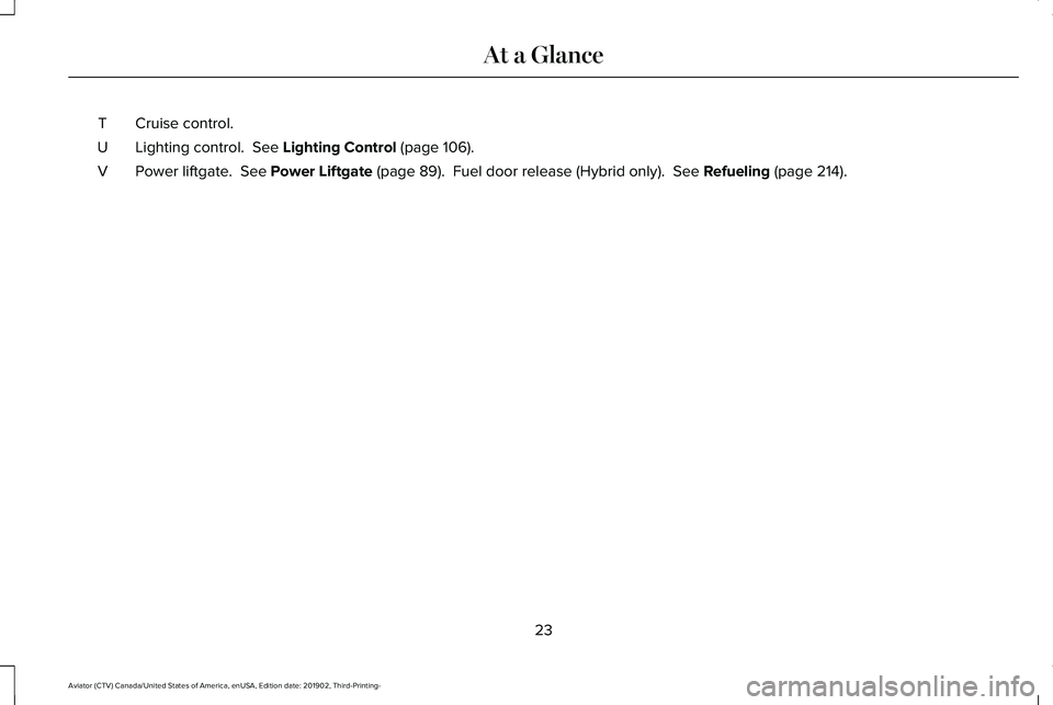 LINCOLN AVIATOR 2020 Owners Manual Cruise control.
T
Lighting control. See Lighting Control (page 106).
U
Power liftgate.
See Power Liftgate (page 89). Fuel door release (Hybrid only). See Refueling (page 214).
V
23
Aviator (CTV) LINCOLN AVIATOR 2020 Owners Manual Cruise control.
T
Lighting control. See Lighting Control (page 106).
U
Power liftgate.
See Power Liftgate (page 89). Fuel door release (Hybrid only). See Refueling (page 214).
V
23
Aviator (CTV)