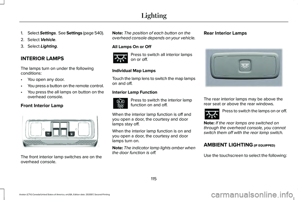LINCOLN AVIATOR 2021 Owners Manual 1.
Select Settings. See Settings (page 540).
2. Select Vehicle.
3. Select
Lighting.
INTERIOR LAMPS
The lamps turn on under the following
conditions:
• You open any door.
• You press a button on LINCOLN AVIATOR 2021 Owners Manual 1.
Select Settings. See Settings (page 540).
2. Select Vehicle.
3. Select
Lighting.
INTERIOR LAMPS
The lamps turn on under the following
conditions:
• You open any door.
• You press a button on