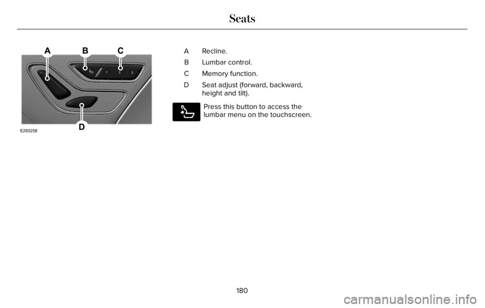 LINCOLN AVIATOR 2023 Owners Manual E285258
Recline. A
Lumbar control. B
Memory function. C
Seat adjust (forward, backward,
height and tilt). D
E285278
Press this button to access the
lumbar menu on the touchscreen.
180
Seats LINCOLN AVIATOR 2023 Owners Manual E285258
Recline. A
Lumbar control. B
Memory function. C
Seat adjust (forward, backward,
height and tilt). D
E285278
Press this button to access the
lumbar menu on the touchscreen.
180
Seats