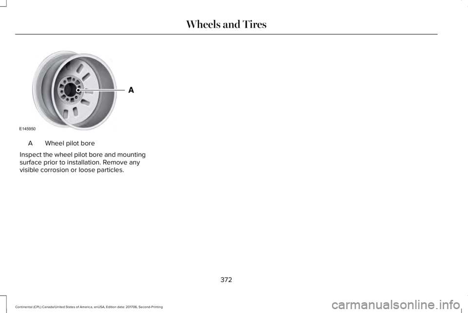 LINCOLN CONTINENTAL 2018  Owners Manual Wheel pilot boreA
Inspect the wheel pilot bore and mountingsurface prior to installation. Remove anyvisible corrosion or loose particles.
372
Continental (CPL) Canada/United States of America, enUSA, 