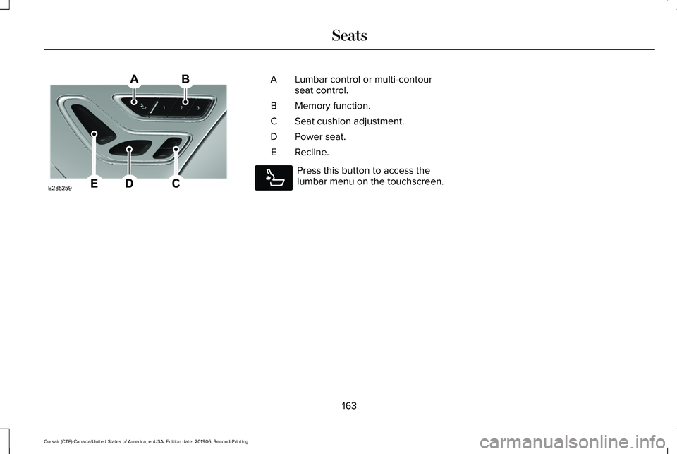 LINCOLN CORSAIR 2020 Owners Manual Lumbar control or multi-contour
seat control.
A
Memory function.
B
Seat cushion adjustment.
C
Power seat.
D
Recline.
E Press this button to access the
lumbar menu on the touchscreen.
163
Corsair (CTF) LINCOLN CORSAIR 2020 Owners Manual Lumbar control or multi-contour
seat control.
A
Memory function.
B
Seat cushion adjustment.
C
Power seat.
D
Recline.
E Press this button to access the
lumbar menu on the touchscreen.
163
Corsair (CTF)