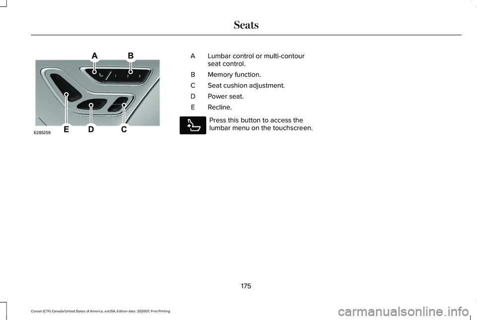 LINCOLN CORSAIR 2021 Owners Manual Lumbar control or multi-contour
seat control.
A
Memory function.
B
Seat cushion adjustment.
C
Power seat.
D
Recline.
E Press this button to access the
lumbar menu on the touchscreen.
175
Corsair (CTF) LINCOLN CORSAIR 2021 Owners Manual Lumbar control or multi-contour
seat control.
A
Memory function.
B
Seat cushion adjustment.
C
Power seat.
D
Recline.
E Press this button to access the
lumbar menu on the touchscreen.
175
Corsair (CTF)