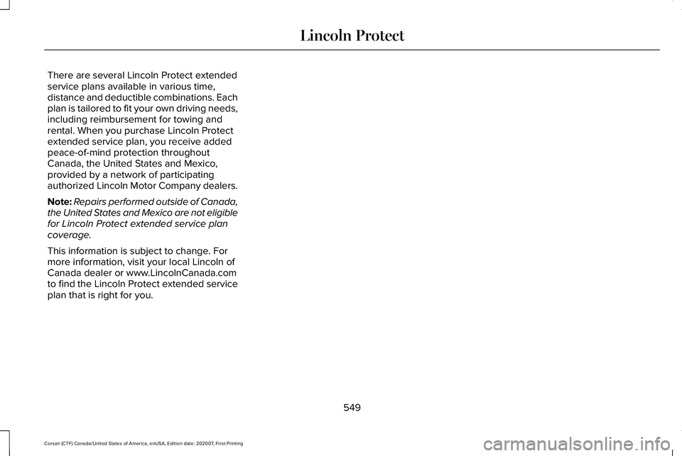 LINCOLN CORSAIR 2021 Owners Manual There are several Lincoln Protect extended
service plans available in various time,
distance and deductible combinations. Each
plan is tailored to fit your own driving needs,
including reimbursement f LINCOLN CORSAIR 2021 Owners Manual There are several Lincoln Protect extended
service plans available in various time,
distance and deductible combinations. Each
plan is tailored to fit your own driving needs,
including reimbursement f