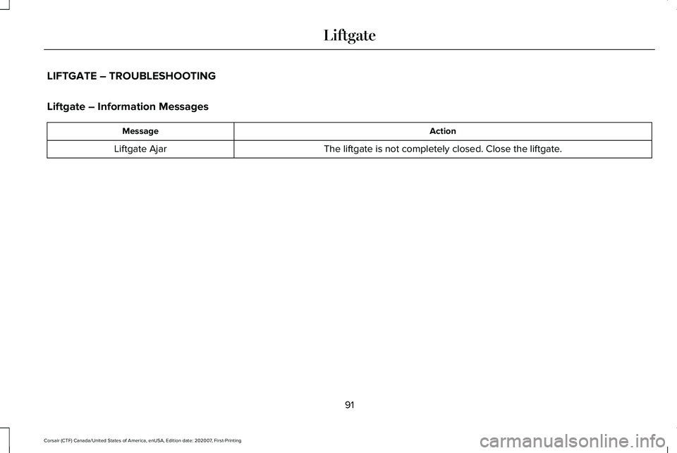 LINCOLN CORSAIR 2021 Owners Manual LIFTGATE – TROUBLESHOOTING
Liftgate – Information Messages
Action
Message
The liftgate is not completely closed. Close the liftgate.
Liftgate Ajar
91
Corsair (CTF) Canada/United States of America, LINCOLN CORSAIR 2021 Owners Manual LIFTGATE – TROUBLESHOOTING
Liftgate – Information Messages
Action
Message
The liftgate is not completely closed. Close the liftgate.
Liftgate Ajar
91
Corsair (CTF) Canada/United States of America,